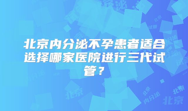 北京内分泌不孕患者适合选择哪家医院进行三代试管？
