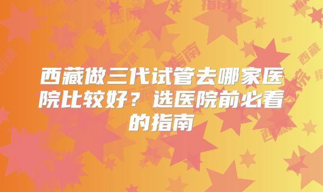 西藏做三代试管去哪家医院比较好?选医院前必看的指南