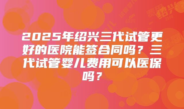 2025年绍兴三代试管更好的医院能签合同吗?三代试管婴儿费用可以医保吗?