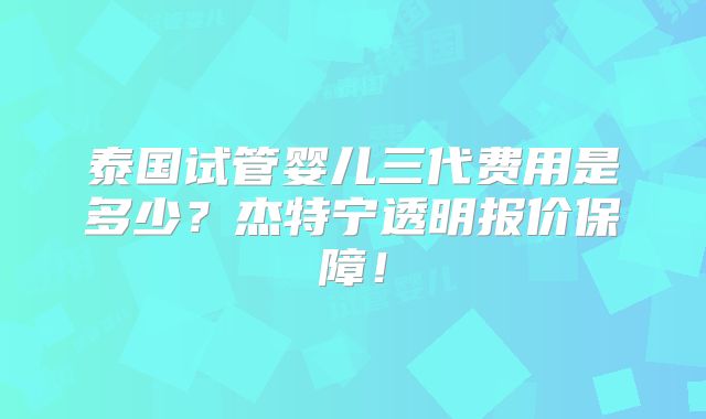 泰国试管婴儿三代费用是多少？杰特宁透明报价保障！