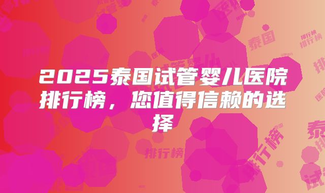 2025泰国试管婴儿医院排行榜，您值得信赖的选择