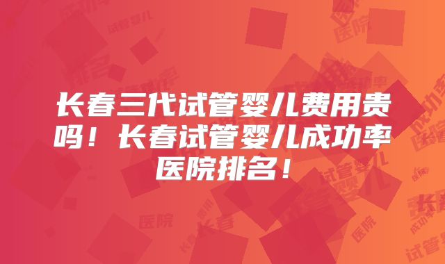 长春三代试管婴儿费用贵吗!长春试管婴儿成功率医院排名!
