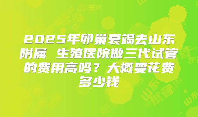 2025年卵巢衰竭去山东附属 生殖医院做三代试管的费用高吗?大概要花费多少钱
