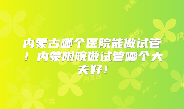 内蒙古哪个医院能做试管！内蒙附院做试管哪个大夫好！