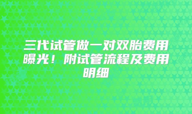 三代试管做一对双胎费用曝光!附试管流程及费用明细