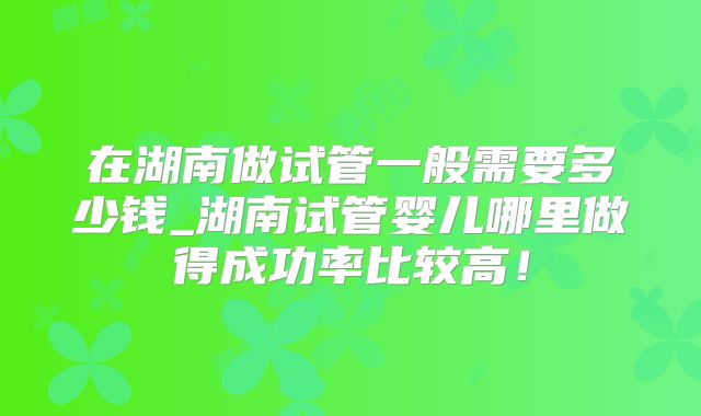 在湖南做试管一般需要多少钱_湖南试管婴儿哪里做得成功率比较高！