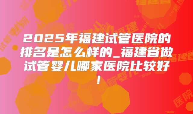 2025年福建试管医院的排名是怎么样的_福建省做试管婴儿哪家医院比较好!