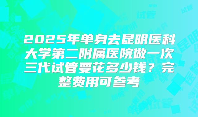 2025年单身去昆明医科大学第二附属医院做一次三代试管要花多少钱？完整费用可参考