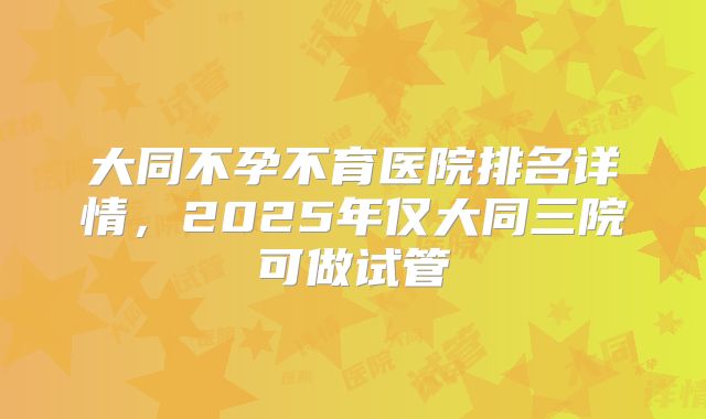 大同不孕不育医院排名详情，2025年仅大同三院可做试管