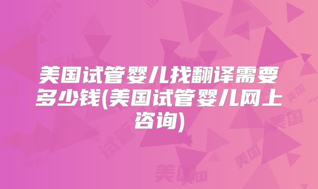 美国试管婴儿找翻译需要多少钱(美国试管婴儿网上咨询)