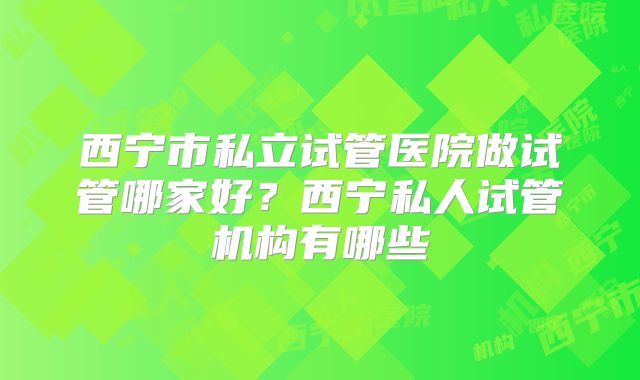 西宁市私立试管医院做试管哪家好？西宁私人试管机构有哪些