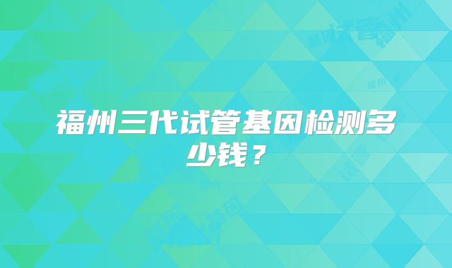 福州三代试管基因检测多少钱？