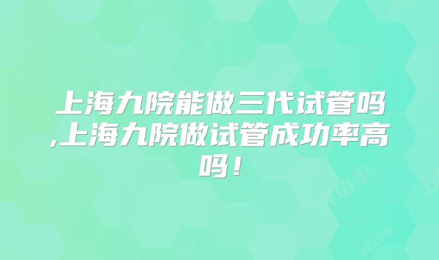 上海九院能做三代试管吗,上海九院做试管成功率高吗!