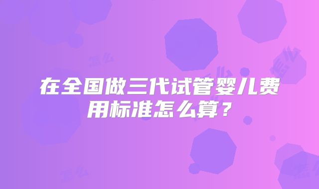 在全国做三代试管婴儿费用标准怎么算？