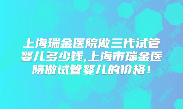 上海瑞金医院做三代试管婴儿多少钱,上海市瑞金医院做试管婴儿的价格！