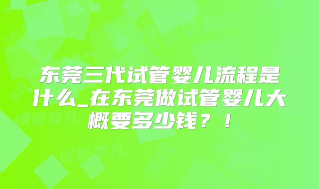 东莞三代试管婴儿流程是什么_在东莞做试管婴儿大概要多少钱?!