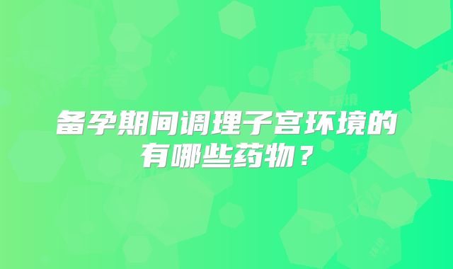 备孕期间调理子宫环境的有哪些药物？