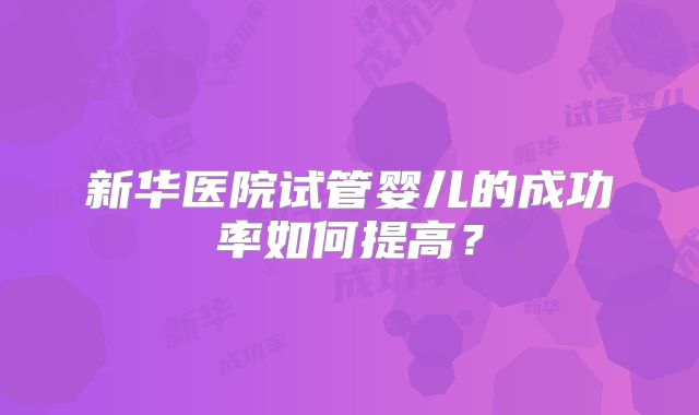 新华医院试管婴儿的成功率如何提高？