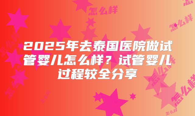 2025年去泰国医院做试管婴儿怎么样?试管婴儿过程较全分享