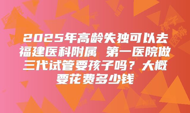 2025年高龄失独可以去福建医科附属 第一医院做三代试管要孩子吗？大概要花费多少钱