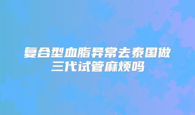 复合型血脂异常去泰国做三代试管麻烦吗