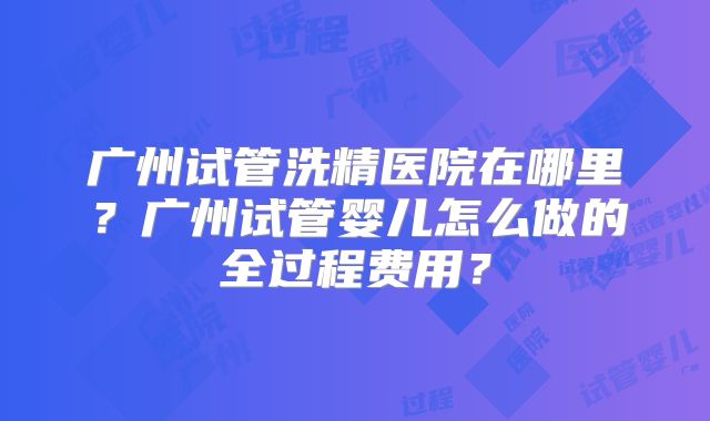 广州试管洗精医院在哪里？广州试管婴儿怎么做的全过程费用？