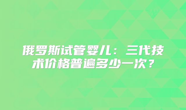 俄罗斯试管婴儿：三代技术价格普遍多少一次？