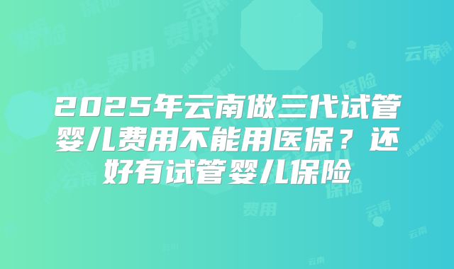 2025年云南做三代试管婴儿费用不能用医保？还好有试管婴儿保险