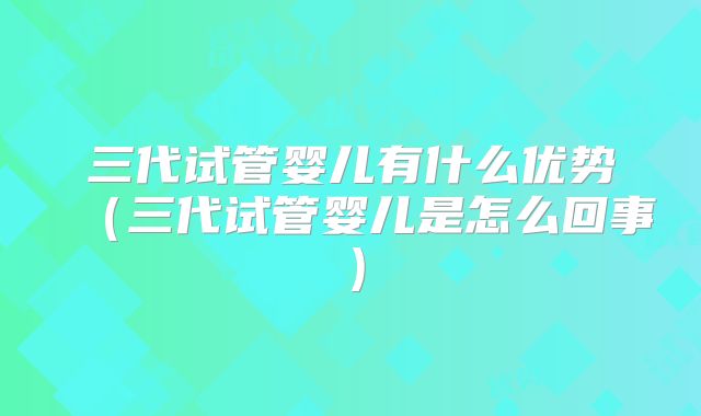 三代试管婴儿有什么优势（三代试管婴儿是怎么回事）
