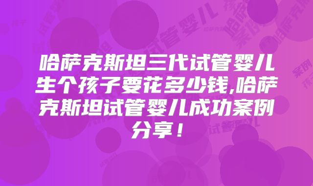 哈萨克斯坦三代试管婴儿生个孩子要花多少钱,哈萨克斯坦试管婴儿成功案例分享!