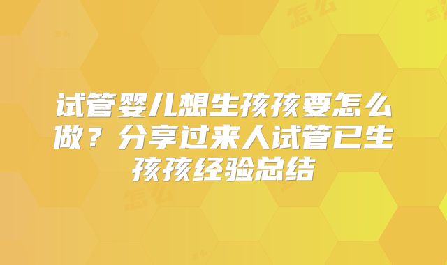 试管婴儿想生孩孩要怎么做?分享过来人试管已生孩孩经验总结