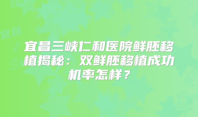 宜昌三峡仁和医院鲜胚移植揭秘：双鲜胚移植成功机率怎样？