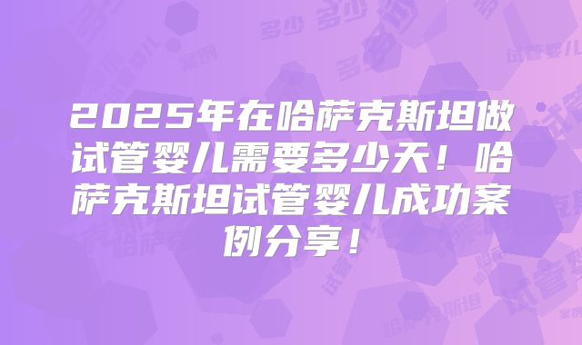 2025年在哈萨克斯坦做试管婴儿需要多少天!哈萨克斯坦试管婴儿成功案例分享!