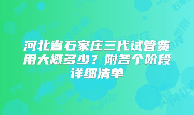 河北省石家庄三代试管费用大概多少？附各个阶段详细清单