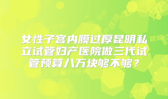 女性子宫内膜过厚昆明私立试管妇产医院做三代试管预算八万块够不够？