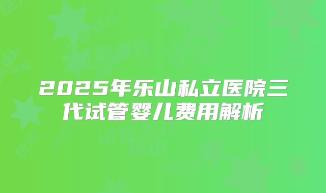 2025年乐山私立医院三代试管婴儿费用解析