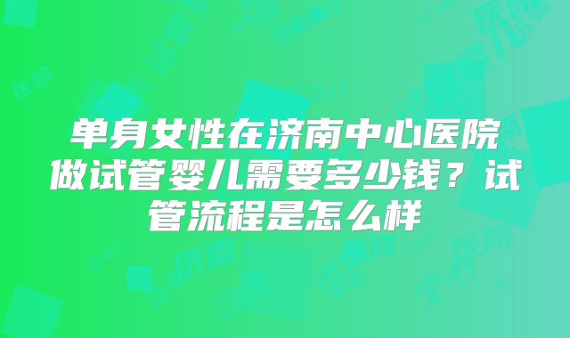 单身女性在济南中心医院做试管婴儿需要多少钱？试管流程是怎么样