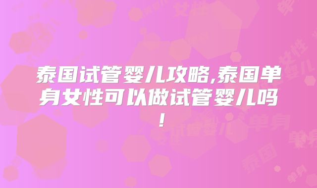 泰国试管婴儿攻略,泰国单身女性可以做试管婴儿吗！