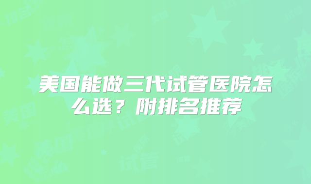 美国能做三代试管医院怎么选?附排名推荐