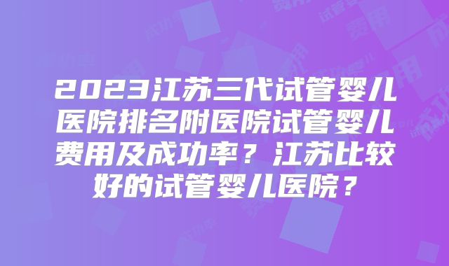 2023江苏三代试管婴儿医院排名附医院试管婴儿费用及成功率？江苏比较好的试管婴儿医院？