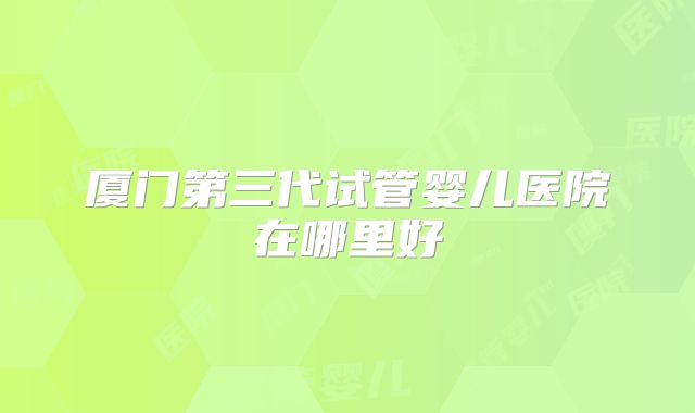 厦门第三代试管婴儿医院在哪里好