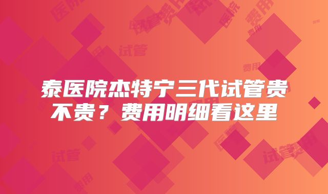 泰医院杰特宁三代试管贵不贵？费用明细看这里