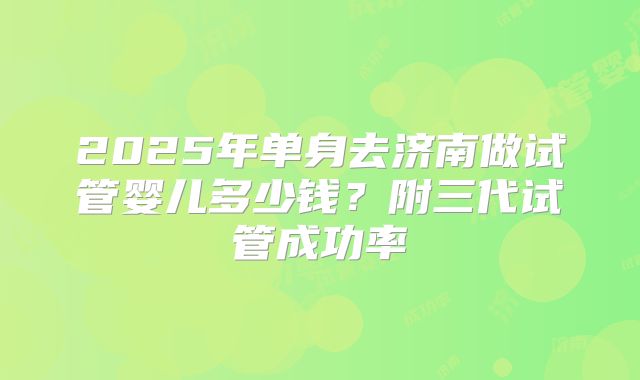 2025年单身去济南做试管婴儿多少钱？附三代试管成功率