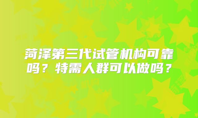 菏泽第三代试管机构可靠吗？特需人群可以做吗？