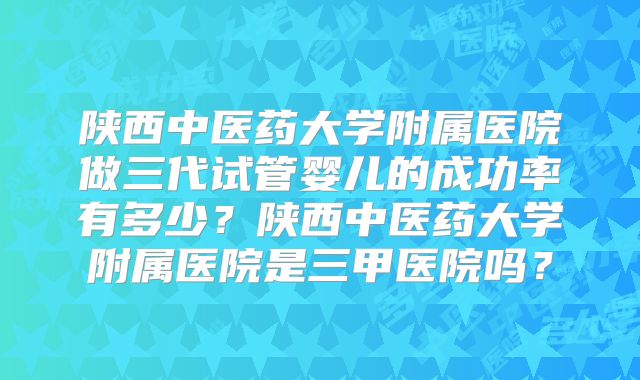 陕西中医药大学附属医院做三代试管婴儿的成功率有多少？陕西中医药大学附属医院是三甲医院吗？
