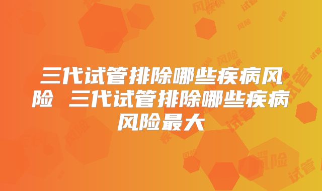 三代试管排除哪些疾病风险 三代试管排除哪些疾病风险最大