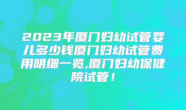 2023年厦门妇幼试管婴儿多少钱厦门妇幼试管费用明细一览,厦门妇幼保健院试管!