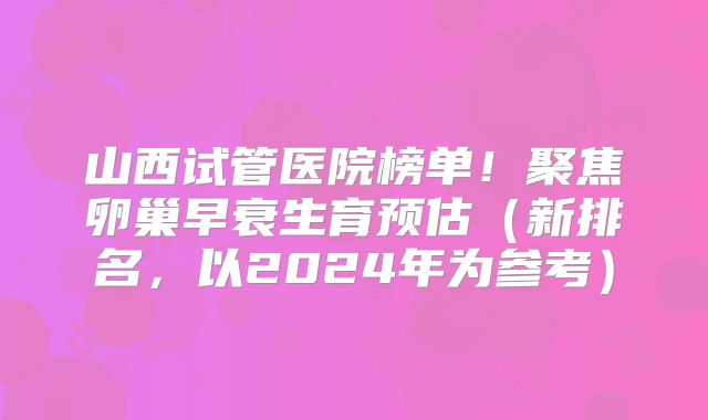 山西试管医院榜单！聚焦卵巢早衰生育预估（新排名，以2024年为参考）