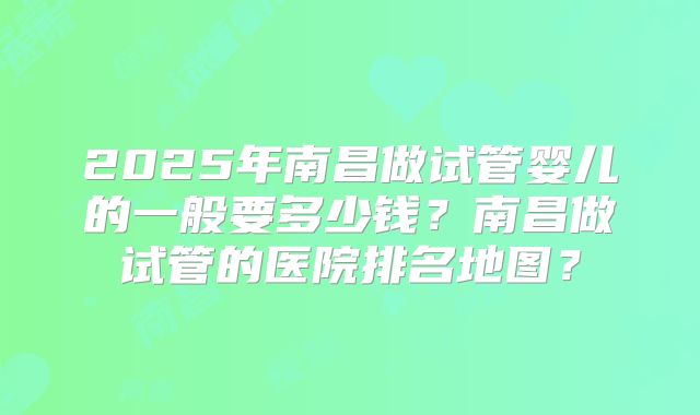 2025年南昌做试管婴儿的一般要多少钱？南昌做试管的医院排名地图？