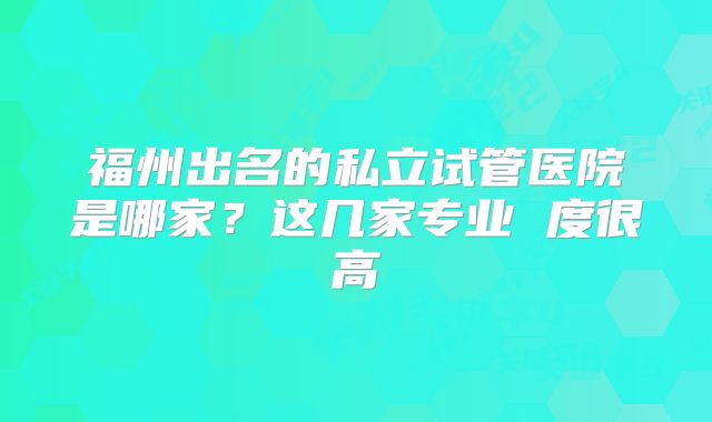福州出名的私立试管医院是哪家?这几家专业 度很高